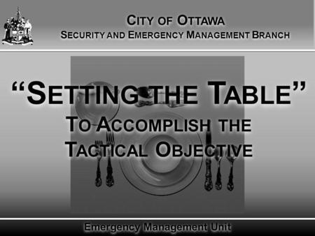 Emergency Management Unit “S ETTING THE T ABLE ” T O A CCOMPLISH THE T ACTICAL O BJECTIVE C ITY OF O TTAWA S ECURITY AND E MERGENCY M ANAGEMENT B RANCH.