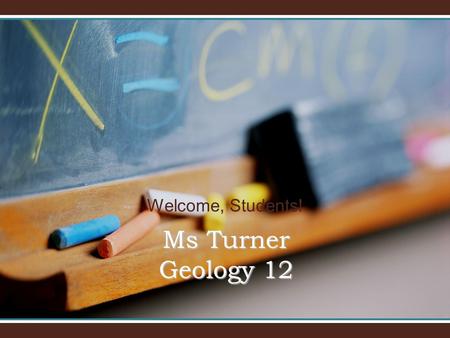 Welcome, Students! Ms Turner Geology 12. Welcome to Geology 12! I will introduce you to Geology 12 and our classroom.I will introduce you to Geology 12.