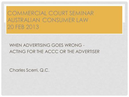 COMMERCIAL COURT SEMINAR AUSTRALIAN CONSUMER LAW 20 FEB 2013 WHEN ADVERTISING GOES WRONG - ACTING FOR THE ACCC OR THE ADVERTISER Charles Scerri, Q.C.