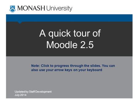 A quick tour of Moodle 2.5 Updated by Staff Development July 2014 Note: Click to progress through the slides. You can also use your arrow keys on your.