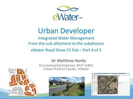 Urban Developer Integrated Water Management From the sub-allotment to the subdivision eWater Road Show 21 Feb – Part 4 of 5 Dr Matthew Hardy Environmental.