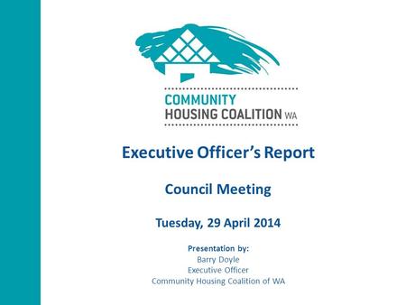 Executive Officer’s Report Council Meeting Tuesday, 29 April 2014 Presentation by: Barry Doyle Executive Officer Community Housing Coalition of WA.