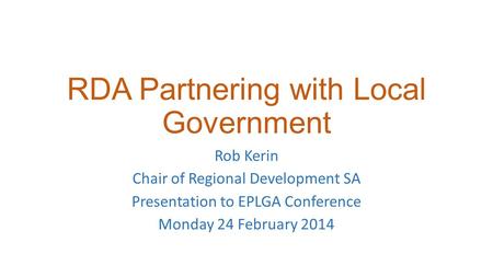 RDA Partnering with Local Government Rob Kerin Chair of Regional Development SA Presentation to EPLGA Conference Monday 24 February 2014.