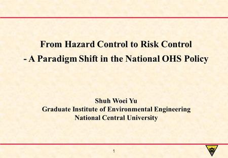 1 Shuh Woei Yu Graduate Institute of Environmental Engineering National Central University From Hazard Control to Risk Control - A Paradigm Shift in the.