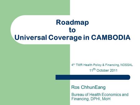 Roadmap to Universal Coverage in CAMBODIA Bureau of Health Economics and Financing, DPHI, MoH Ros ChhunEang 4 th TMR Health Policy & Financing, NOSSAL.