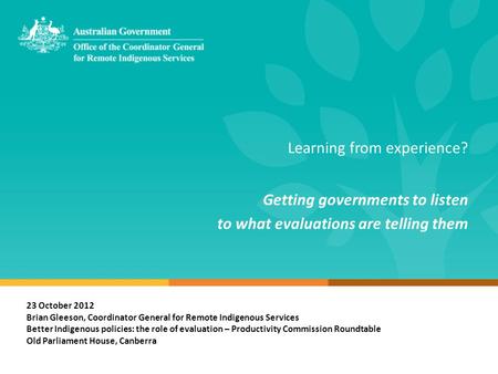 Learning from experience? Getting governments to listen to what evaluations are telling them 23 October 2012 Brian Gleeson, Coordinator General for Remote.