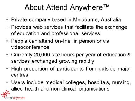 About Attend Anywhere™ Private company based in Melbourne, Australia Provides web services that facilitate the exchange of education and professional services.