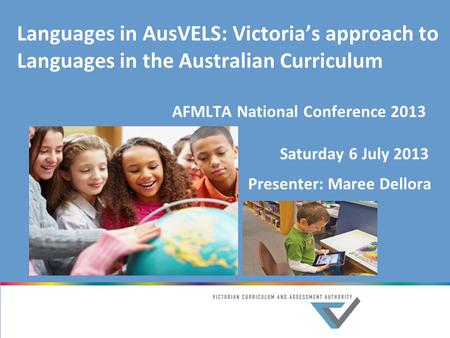 Languages in AusVELS: Victoria’s approach to Languages in the Australian Curriculum AFMLTA National Conference 2013 Saturday 6 July 2013 Presenter: Maree.