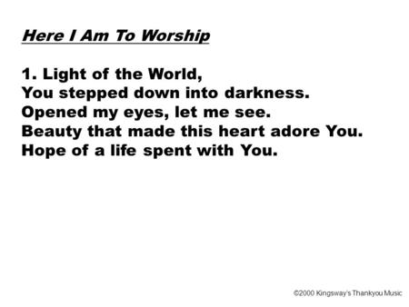 Here I Am To Worship 1. Light of the World, You stepped down into darkness. Opened my eyes, let me see. Beauty that made this heart adore You. Hope of.