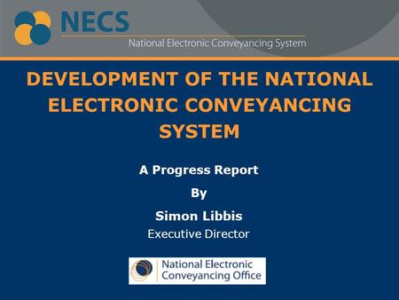 DEVELOPMENT OF THE NATIONAL ELECTRONIC CONVEYANCING SYSTEM A Progress Report By Simon Libbis Executive Director.