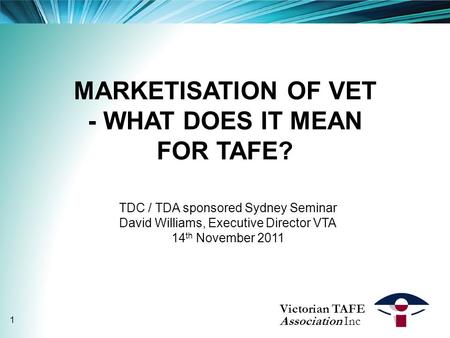 MARKETISATION OF VET - WHAT DOES IT MEAN FOR TAFE? TDC / TDA sponsored Sydney Seminar David Williams, Executive Director VTA 14 th November 2011 Victorian.