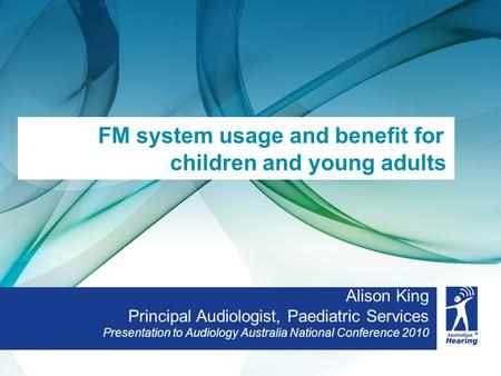Alison King Principal Audiologist, Paediatric Services Presentation to Audiology Australia National Conference 2010 FM system usage and benefit for children.
