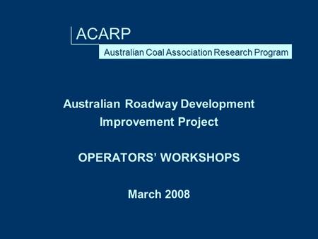 ACARP Australian Roadway Development Improvement Project OPERATORS’ WORKSHOPS March 2008.