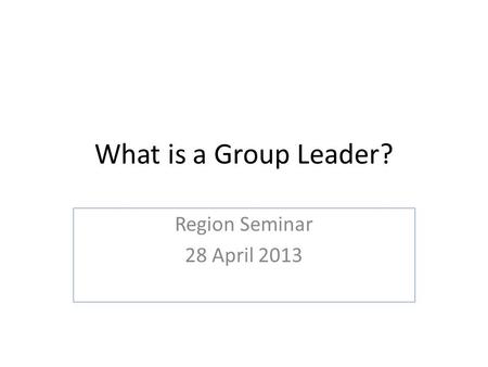 What is a Group Leader? Region Seminar 28 April 2013.