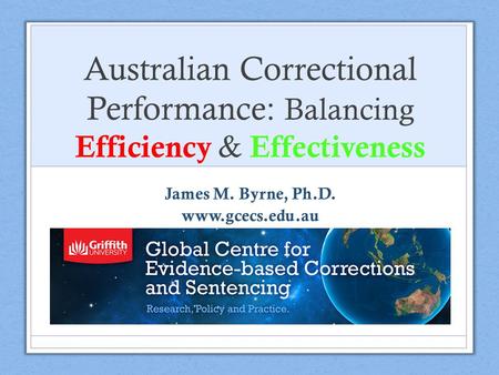 Australian Correctional Performance: Balancing Efficiency & Effectiveness James M. Byrne, Ph.D. www.gcecs.edu.au.