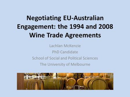 Negotiating EU-Australian Engagement: the 1994 and 2008 Wine Trade Agreements Lachlan McKenzie PhD Candidate School of Social and Political Sciences The.