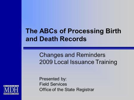 The ABCs of Processing Birth and Death Records Changes and Reminders 2009 Local Issuance Training Presented by: Field Services Office of the State Registrar.
