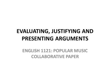 EVALUATING, JUSTIFYING AND PRESENTING ARGUMENTS ENGLISH 1121: POPULAR MUSIC COLLABORATIVE PAPER.