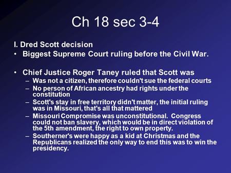 Ch 18 sec 3-4 I. Dred Scott decision Biggest Supreme Court ruling before the Civil War. Chief Justice Roger Taney ruled that Scott was –Was not a citizen,