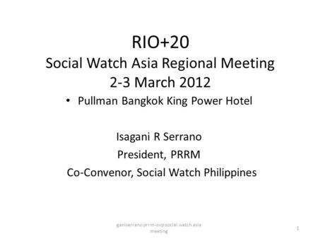 RIO+20 Social Watch Asia Regional Meeting 2-3 March 2012 Pullman Bangkok King Power Hotel Isagani R Serrano President, PRRM Co-Convenor, Social Watch Philippines.