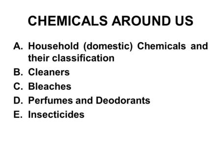 CHEMICALS AROUND US A.Household (domestic) Chemicals and their classification B.Cleaners C.Bleaches D.Perfumes and Deodorants E.Insecticides.