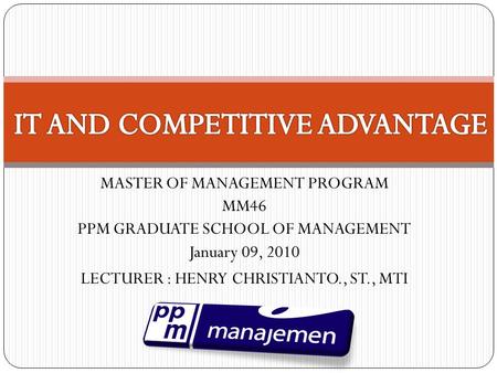 MASTER OF MANAGEMENT PROGRAM MM46 PPM GRADUATE SCHOOL OF MANAGEMENT January 09, 2010 LECTURER : HENRY CHRISTIANTO., ST., MTI.