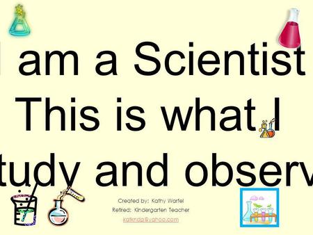 I am a Scientist This is what I Study and observe Created by: Kathy Warfel Retired: Kindergarten Teacher