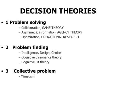 DECISION THEORIES 1 Problem solving –Collaboration, GAME THEORY –Asymmetric information, AGENCY THEORY –Optimization, OPERATIONAL RESEARCH 2 Problem finding.