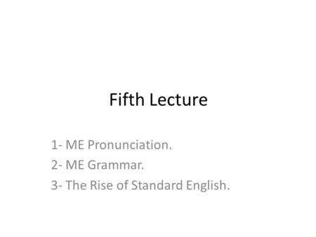 Fifth Lecture 1- ME Pronunciation. 2- ME Grammar. 3- The Rise of Standard English.