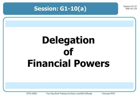 CPTU-IMED Two-Day Short Training for Entry-Level BCS Officials Fineurop-PATC Session: G1-10 Slide No.1/8 Delegation of Financial Powers Session: G1-10(a)