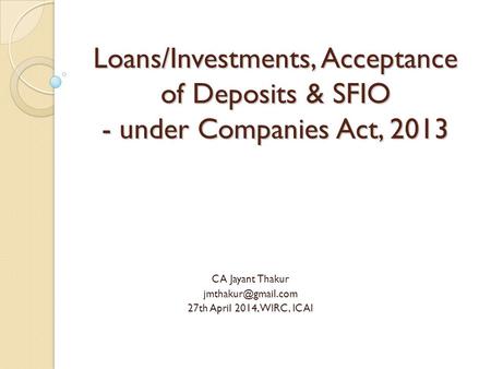 Loans/Investments, Acceptance of Deposits & SFIO - under Companies Act, 2013 CA Jayant Thakur 27th April 2014, WIRC, ICAI.