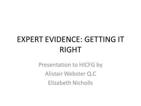 EXPERT EVIDENCE: GETTING IT RIGHT Presentation to HICFG by Alistair Webster Q.C Elizabeth Nicholls.