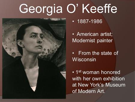 Georgia O’ Keeffe 1887-1986 American artist; Modernist painter From the state of Wisconsin 1 st woman honored with her own exhibition at New York’s Museum.