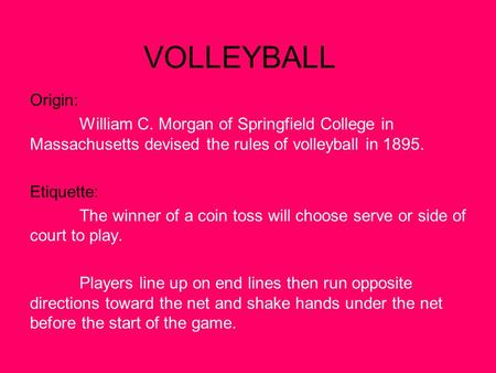 VOLLEYBALL Origin: William C. Morgan of Springfield College in Massachusetts devised the rules of volleyball in 1895. Etiquette: The winner of a coin toss.