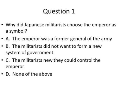 Question 1 Why did Japanese militarists choose the emperor as a symbol? A. The emperor was a former general of the army B. The militarists did not want.