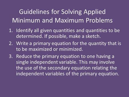 Guidelines for Solving Applied Minimum and Maximum Problems 1.Identify all given quantities and quantities to be determined. If possible, make a sketch.