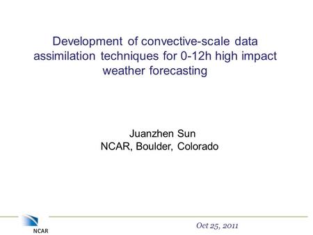 Development of convective-scale data assimilation techniques for 0-12h high impact weather forecasting Juanzhen Sun NCAR, Boulder, Colorado Oct 25, 2011.