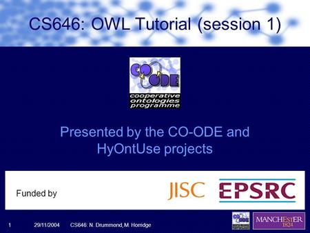 29/11/2004CS646: N. Drummond, M. Horridge1 Presented by the CO-ODE and HyOntUse projects Funded by CS646: OWL Tutorial (session 1)