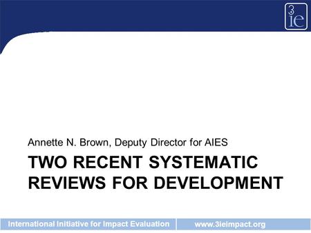 Www.3ieimpact.org International Initiative for Impact Evaluation TWO RECENT SYSTEMATIC REVIEWS FOR DEVELOPMENT Annette N. Brown, Deputy Director for AIES.
