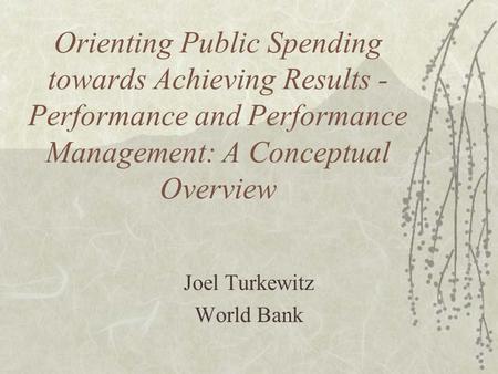Orienting Public Spending towards Achieving Results - Performance and Performance Management: A Conceptual Overview Joel Turkewitz World Bank.