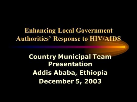 Enhancing Local Government Authorities’ Response to HIV/AIDS Country Municipal Team Presentation Addis Ababa, Ethiopia December 5, 2003.