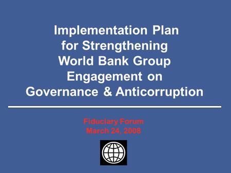 Slide 1 Implementation Plan for Strengthening World Bank Group Engagement on Governance & Anticorruption Fiduciary Forum March 24, 2008.