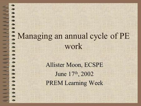 Managing an annual cycle of PE work Allister Moon, ECSPE June 17 th, 2002 PREM Learning Week.