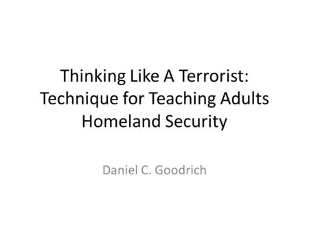 Thinking Like A Terrorist: Technique for Teaching Adults Homeland Security Daniel C. Goodrich.