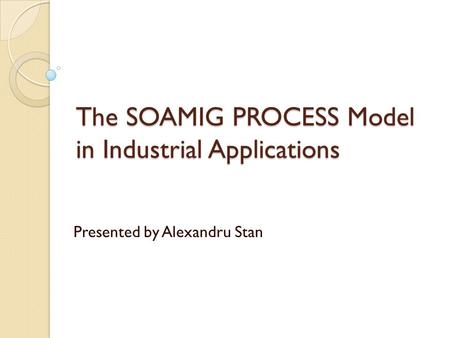 The SOAMIG PROCESS Model in Industrial Applications Presented by Alexandru Stan.