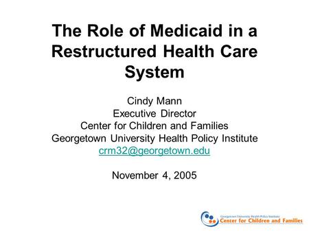 The Role of Medicaid in a Restructured Health Care System Cindy Mann Executive Director Center for Children and Families Georgetown University Health Policy.