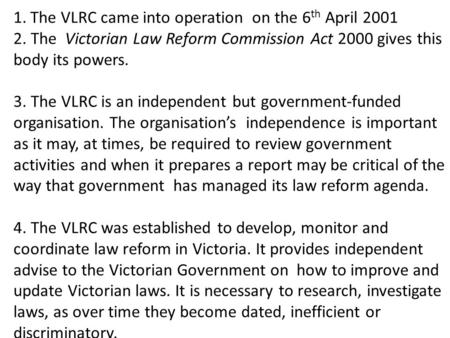 1.The VLRC came into operation on the 6 th April 2001 2. The Victorian Law Reform Commission Act 2000 gives this body its powers. 3. The VLRC is an independent.