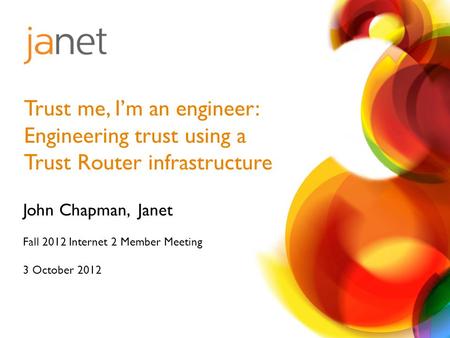 John Chapman, Janet Fall 2012 Internet 2 Member Meeting 3 October 2012 Trust me, I’m an engineer: Engineering trust using a Trust Router infrastructure.