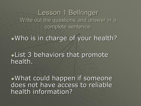 Lesson 1 Bellringer Write out the questions and answer in a complete sentence.  Who is in charge of your health?  List 3 behaviors that promote health.