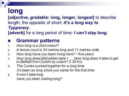 Long [adjective, gradable: long, longer, longest] to describe length; the opposite of short: it’s a long way to Typperary. [adverb] for a long period of.